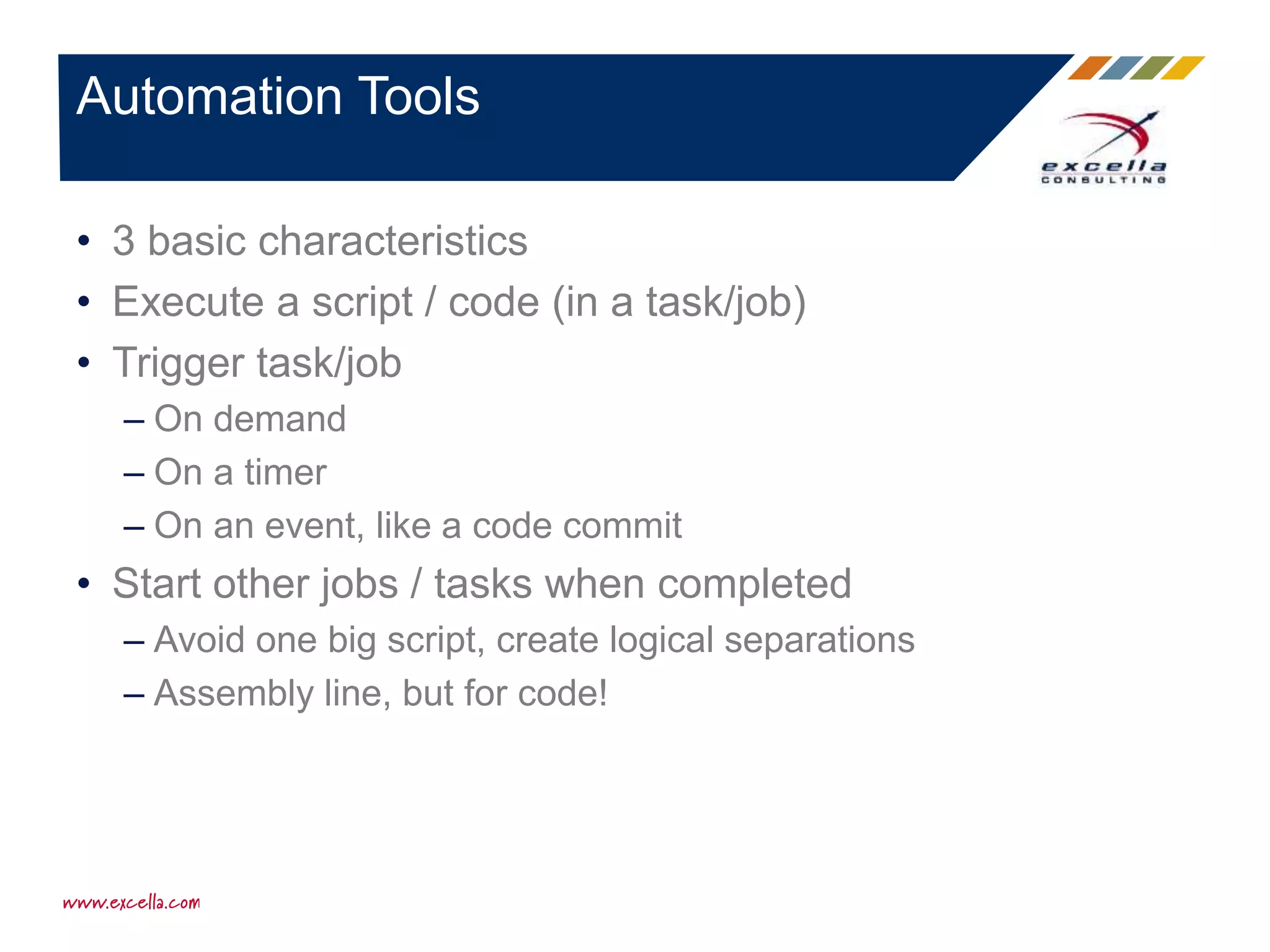 Automation Tools
• 3 basic characteristics
• Execute a script / code (in a task/job)
• Trigger task/job
– On demand
– On a timer
– On an event, like a code commit
• Start other jobs / tasks when completed
– Avoid one big script, create logical separations
– Assembly line, but for code!
 