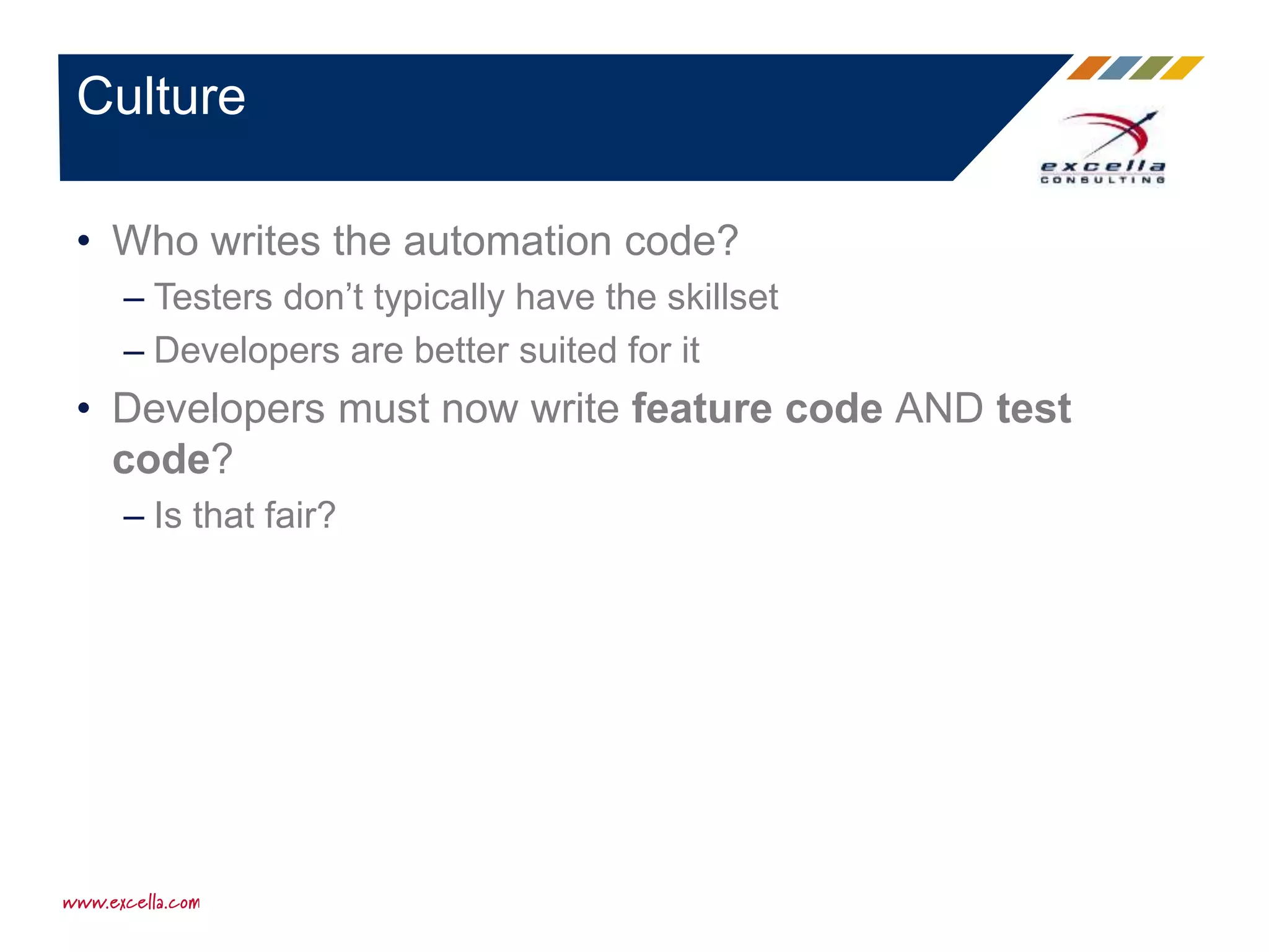 • Who writes the automation code?
– Testers don’t typically have the skillset
– Developers are better suited for it
• Developers must now write feature code AND test
code?
– Is that fair?
Culture
 