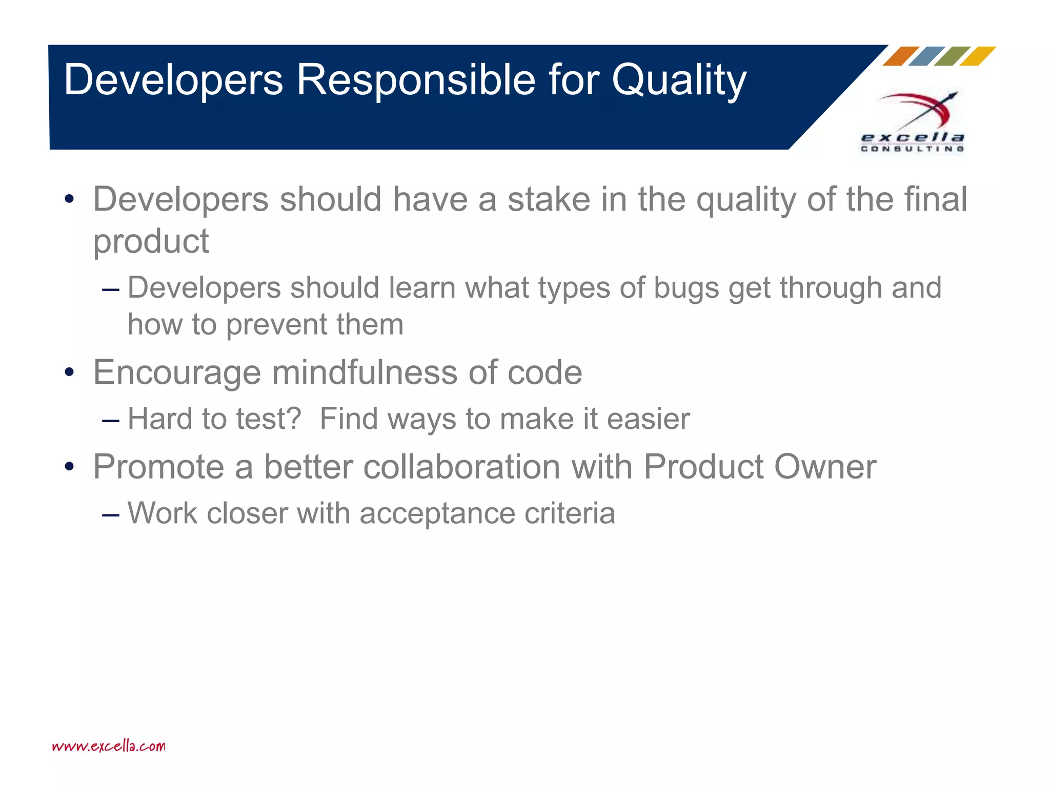 • Developers should have a stake in the quality of the final
product
– Developers should learn what types of bugs get through and
how to prevent them
• Encourage mindfulness of code
– Hard to test? Find ways to make it easier
• Promote a better collaboration with Product Owner
– Work closer with acceptance criteria
Developers Responsible for Quality
 