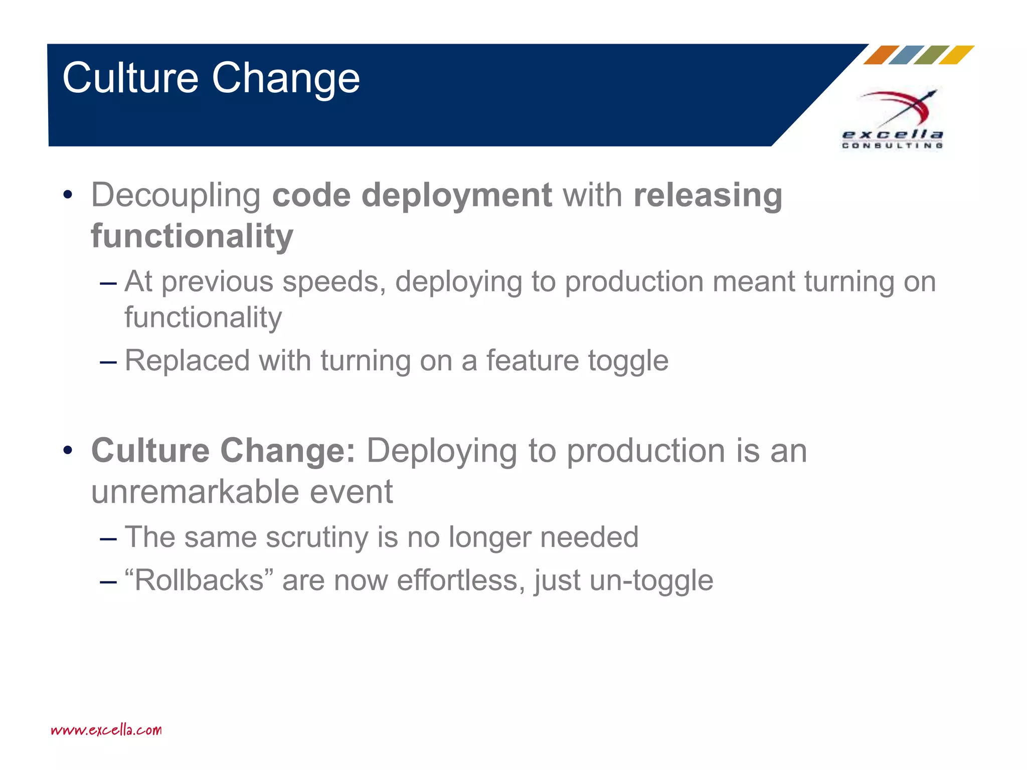 • Decoupling code deployment with releasing
functionality
– At previous speeds, deploying to production meant turning on
functionality
– Replaced with turning on a feature toggle
• Culture Change: Deploying to production is an
unremarkable event
– The same scrutiny is no longer needed
– “Rollbacks” are now effortless, just un-toggle
Culture Change
 
