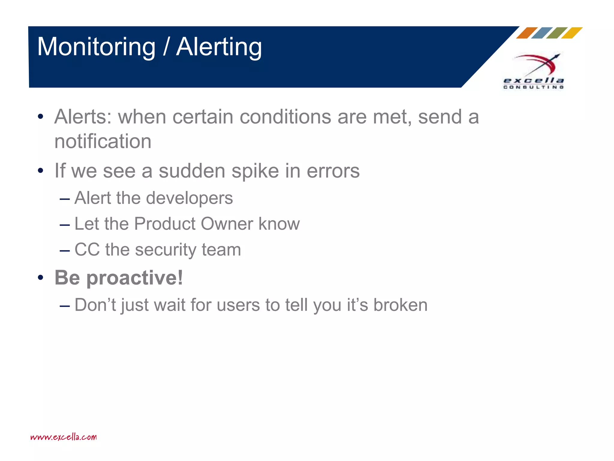 • Alerts: when certain conditions are met, send a
notification
• If we see a sudden spike in errors
– Alert the developers
– Let the Product Owner know
– CC the security team
• Be proactive!
– Don’t just wait for users to tell you it’s broken
Monitoring / Alerting
 