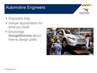 • Engineers Day
• Deeper appreciation for
what you build
• Encourage
thoughtfulness about
how to design parts
Automotive Engineers
 