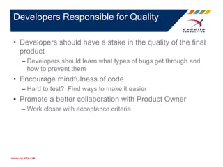 • Developers should have a stake in the quality of the final
product
– Developers should learn what types of bugs get through and
how to prevent them
• Encourage mindfulness of code
– Hard to test? Find ways to make it easier
• Promote a better collaboration with Product Owner
– Work closer with acceptance criteria
Developers Responsible for Quality
 