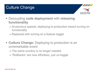• Decoupling code deployment with releasing
functionality
– At previous speeds, deploying to production meant turning on
functionality
– Replaced with turning on a feature toggle
• Culture Change: Deploying to production is an
unremarkable event
– The same scrutiny is no longer needed
– “Rollbacks” are now effortless, just un-toggle
Culture Change
 