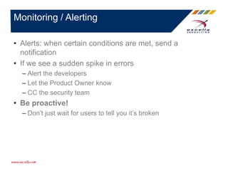 • Alerts: when certain conditions are met, send a
notification
• If we see a sudden spike in errors
– Alert the developers
– Let the Product Owner know
– CC the security team
• Be proactive!
– Don’t just wait for users to tell you it’s broken
Monitoring / Alerting
 