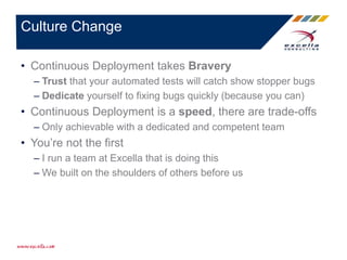 • Continuous Deployment takes Bravery
– Trust that your automated tests will catch show stopper bugs
– Dedicate yourself to fixing bugs quickly (because you can)
• Continuous Deployment is a speed, there are trade-offs
– Only achievable with a dedicated and competent team
• You’re not the first
– I run a team at Excella that is doing this
– We built on the shoulders of others before us
Culture Change
 
