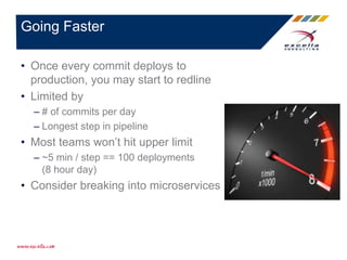 • Once every commit deploys to
production, you may start to redline
• Limited by
– # of commits per day
– Longest step in pipeline
• Most teams won’t hit upper limit
– ~5 min / step == 100 deployments
(8 hour day)
• Consider breaking into microservices
Going Faster
 