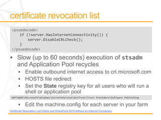 <psuedocode>
     if (!server.HasInternetConnectivity()) {
         server.DisableCRLCheck();
     }
 </psuedocode>




 SOFTWAREMicrosoftWindowsCurrentVersionWinTrustTrust ProvidersSoftware Publishing




Certificate Revocation List Check and SharePoint 2010 without an Internet Connection
 