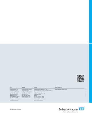 Canada

Mexico

Other locations

Endress+Hauser, Inc.
2350 Endress Place
Greenwood, IN 46143
Tel: 317-535-7138
Sales: 888-ENDRESS
(888-363-7377)
Service: 800-642-8737
Fax: 317-535-8498
inquiry@us.endress.com
www.us.endress.com

Endress+Hauser Canada
1075 Sutton Drive
Burlington, ON L7L 5Z8
Tel: 905-681-9292
800-668-3199
Fax: 905-681-9444
info@ca.endress.com
www.ca.endress.com

Endress+Hauser México S.A. de C.V.
Fernando Montes de Oca 21 Edificio A Piso 3
Fracc. Industrial San Nicolás
54030 Tlalnepantla de Baz
Estado de México
México
Tel: +52 55 5321 2080
Fax: +52 55 5321 2099
eh.mexico@mx.endress.com
www.mx.endress.com

www.addresses.endress.com

ISO 9001:2008 Certified

SO00001B/24/EN/13.12

USA

 