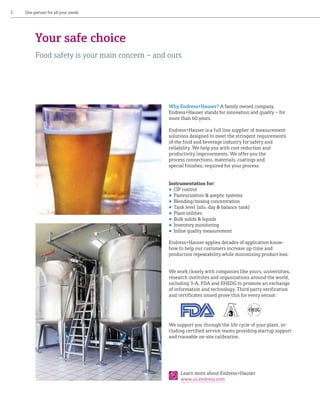 2

One partner for all your needs

Your safe choice
Food safety is your main concern – and ours

Why Endress+Hauser? A family owned company,
Endress+Hauser stands for innovation and quality – for
more than 60 years.
Endress+Hauser is a full line supplier of measurement
solutions designed to meet the stringent requirements
of the food and beverage industry for safety and
reliability. We help you with cost reduction and
productivity improvements. We offer you the
process connections, materials, coatings and
special finishes, required for your process.
Instrumentation for: 
•	 CIP control
•	 Pasteurization & aseptic systems
•	 Blending/mixing concentration
•	 Tank level (silo, day & balance tank)
•	 Plant utilities
•	 Bulk solids & liquids
•	 Inventory monitoring
•	 Inline quality measurement
Endress+Hauser applies decades of application knowhow to help our customers increase up-time and
production repeatability while minimizing product loss.
We work closely with companies like yours, universities,
research institutes and organizations around the world,
including 3-A, FDA and EHEDG to promote an exchange
of information and technology. Third party verification
and certificates issued prove this for every sensor.

We support you through the life cycle of your plant, including certified service teams providing startup support
and traceable on-site calibration.

Learn more about Endress+Hauser
www.us.endress.com

 