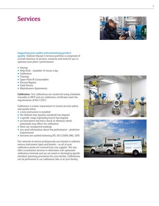 3

Services

Supporting your audits and maintaining product
quality Endress+Hauser’s Services portfolio is comprised of
a broad selection of services, solutions and tools for you to
optimize your plant’s performance.
•	 Startup
•	 Help Desk - available 24 hours a day
•	 Calibration
•	 Training
•	 Spare Parts & Consumables
•	 Factory Repairs
•	 Field Service
•	 Maintenance Agreements
Calibration Our calibrations are conducted using standards
traceable to NIST and our calibration certificates meet the
requirements of ISO 17025.
Calibration is a basic requirement to ensure process safety
and quality when:
•	 a new instrument is installed
•	 the defined time (quality standard) has elapsed
•	 a specific usage (operating hours) has elapsed
•	 an instrument has had a shock or vibration which
potentially may affect the calibration
•	 there are unexpected readings
•	 you need information about the performance - predictive
maintenance
•	 factories are audited following IFS, ISO 22000, BRC, GFIS
Our network of service professionals are trained to calibrate
various instrument types and brands – so all of your
calibration needs are covered from one supplier. We also
offer consultation services to determine cost-optimized
calibration intervals and we can assist in developing specific
standard operating procedures for your facility. Calibrations
can be performed at our calibration labs or at your facility.

 