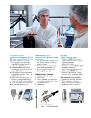 9

InduMax and Smartec
Conductivity measurement ideal for
CIP divert control and makeup tanks
•	 Jointless design has no crevices,
construction of highly resistant
virgin PEEK ensuring long life in
demanding applications
•	 Integrated temperature sensor
provides fast temperature compensation t90 < 26 s
•	 Inductive conductivity sensor with
broad measuring range 100 µS/cm
to 2000 mS/cm
•	 Standard concentration tables for
common CIP solutions (CLD134)
•	 Compact design for easy installation
•	 Alarm contact for error signalling
•	 CIP chemical concentrations

IsFET with Memosens®
Sterilizable non-glass sensor for pH
measurement
•	 Non-glass sensor for direct installation into the process, no need for
sample or bypass
•	 Measurement is possible in cold
media, yet suitable for CIP/SIP
•	 Secure, watertight connection
between probe and cable
IsFET application examples
•	 Processes with cold media
•	 Acidification
•	 Control and quench fermentation/
starter cultures with continuously
updated information
•	 Cheese vats

UniFit H - fixed pH holder
CleanFit H - retractable pH holder

OUSAF11
Optical absorption sensor
•	 Hygienic and CIP/SIP-resistant
•	 Up to two sensors with one transmitter (OUSCVM40)
•	 Submersible sensor
•	 Insertion sensor with Tri-Clamp® or
Varivent® connection
•	 Color independent measurement
with optional NIR detector
•	 Stainless steel body and fouling
resistant sensor head made of FEP
OUSAF11 application examples
•	 Product loss detection in effluent
•	 Phase separation milk/water
•	 Interphase detection yeast/beer
•	 Milk detection in CIP solutions

 
