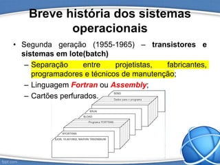 Breve história dos sistemas
operacionais
• Segunda geração (1955-1965) – transistores e
sistemas em lote(batch)
– Separação entre projetistas, fabricantes,
programadores e técnicos de manutenção;
– Linguagem Fortran ou Assembly;
– Cartões perfurados.
 