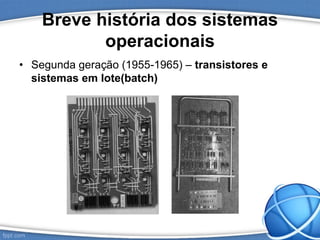 Breve história dos sistemas
operacionais
• Segunda geração (1955-1965) – transistores e
sistemas em lote(batch)
 
