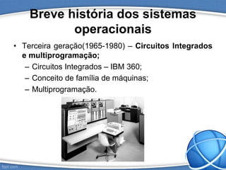 Breve história dos sistemas
operacionais
• Terceira geração(1965-1980) – Circuitos Integrados
e multiprogramação;
– Circuitos Integrados – IBM 360;
– Conceito de família de máquinas;
– Multiprogramação.
 