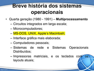 Breve história dos sistemas
operacionais
• Quarta geração (1980 - 1991) – Multiprocessamento
– Circuitos integrados em larga escala;
– Microcomputadores;
– MS-DOS, UNIX, Apple’s Macintosh;
– Interface gráfica mais elaborada;
– Computadores pessoais;
– Sistemas de rede e Sistemas Operacionais
Distribuídos;
– Impressoras matriciais, e os teclados com os
layouts atuais;
 