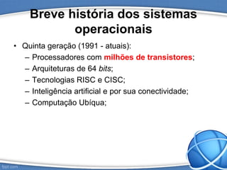 Breve história dos sistemas
operacionais
• Quinta geração (1991 - atuais):
– Processadores com milhões de transistores;
– Arquiteturas de 64 bits;
– Tecnologias RISC e CISC;
– Inteligência artificial e por sua conectividade;
– Computação Ubíqua;
 