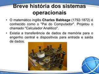Breve história dos sistemas
operacionais
• O matemático inglês Charles Babbage (1792-1872) é
conhecido como o "Pai do Computador". Projetou o
chamado "Calculador Analítico".
• Existia a transferência de dados da memória para o
engenho central e dispositivos para entrada e saída
de dados.
 