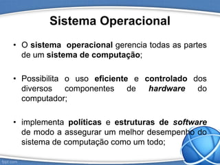 Sistema Operacional
• O sistema operacional gerencia todas as partes
de um sistema de computação;
• Possibilita o uso eficiente e controlado dos
diversos componentes de hardware do
computador;
• implementa políticas e estruturas de software
de modo a assegurar um melhor desempenho do
sistema de computação como um todo;
 