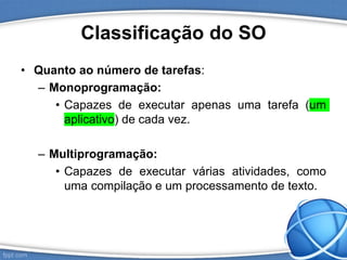Classificação do SO
• Quanto ao número de tarefas:
– Monoprogramação:
• Capazes de executar apenas uma tarefa (um
aplicativo) de cada vez.
– Multiprogramação:
• Capazes de executar várias atividades, como
uma compilação e um processamento de texto.
 
