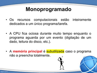 Monoprogramado
• Os recursos computacionais estão inteiramente
dedicados a um único programa/tarefa.
• A CPU fica ociosa durante muito tempo enquanto o
programa aguarda por um evento (digitação de um
dado, leitura do disco, etc.).
• A memória principal é subutilizada caso o programa
não a preencha totalmente.
 