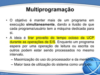 Multiprogramação
• O objetivo é manter mais de um programa em
execução simultaneamente, dando a ilusão de que
cada programa/usuário tem a máquina dedicada para
si.
• A ideia é tirar proveito do tempo ocioso da UCP
durante as operações de E/S. Enquanto um programa
espera por uma operação de leitura ou escrita os
outros podem estar sendo processados no mesmo
intervalo.
– Maximização do uso do processador e da memória;
– Maior taxa de utilização do sistema como um todo.
 