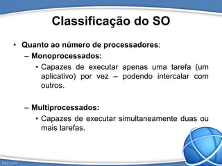 Classificação do SO
• Quanto ao número de processadores:
– Monoprocessados:
• Capazes de executar apenas uma tarefa (um
aplicativo) por vez – podendo intercalar com
outros.
– Multiprocessados:
• Capazes de executar simultaneamente duas ou
mais tarefas.
 