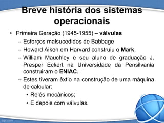 Breve história dos sistemas
operacionais
• Primeira Geração (1945-1955) – válvulas
– Esforços malsucedidos de Babbage
– Howard Aiken em Harvard construiu o Mark,
– William Mauchley e seu aluno de graduação J.
Presper Eckert na Universidade da Pensilvania
construiram o ENIAC.
– Estes tiveram êxtio na construção de uma máquina
de calcular:
• Relés mecânicos;
• E depois com válvulas.
 