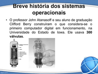 Breve história dos sistemas
operacionais
• O professor John Atanasoff e seu aluno de graduação
Clifford Berry construíram o que considera-se o
primeiro computador digital em funcionamento, na
Universidade do Estado de Iowa. Ele usava 300
válvulas.
 