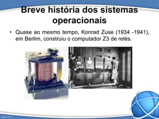 Breve história dos sistemas
operacionais
• Quase ao mesmo tempo, Konrad Zuse (1934 -1941),
em Berlim, construiu o computador Z3 de relés.
 