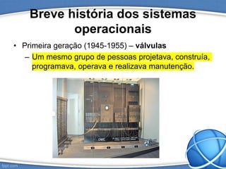 Breve história dos sistemas
operacionais
• Primeira geração (1945-1955) – válvulas
– Um mesmo grupo de pessoas projetava, construía,
programava, operava e realizava manutenção.
 