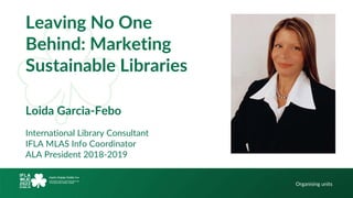 Hello!
Organising units
Leaving No One
Behind: Marketing
Sustainable Libraries
Loida Garcia-Febo
International Library Consultant
IFLA MLAS Info Coordinator
ALA President 2018-2019
 