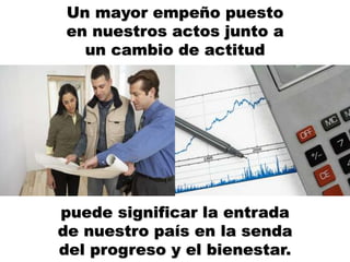 Un mayor empeño puesto
en nuestros actos junto a
un cambio de actitud
puede significar la entrada
de nuestro país en la senda
del progreso y el bienestar.
 