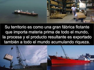 Su territorio es como una gran fábrica flotante
que importa materia prima de todo el mundo,
la procesa y el producto resultante es exportado
también a todo el mundo acumulando riqueza.
 