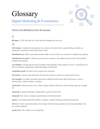 Glossary
Digital Marketing & E-commerce
Terms and definitions from all courses
#
404 page: A URL that tells the visitor that the webpage does not exist
A
A/B testing: A method of testing where two versions of content with a single differing variable are
compared to determine which yields better results
Abandoned cart: When a potential customer adds an item to their cart, but doesn’t complete the purchase
Abandoned cart email: A follow-up email sent to customers who added an item to their cart but didn’t
complete the purchase
Accessibility: Considering the needs of people with disabilities when products, services, and facilities are
built or modified, making them usable by people of all abilities
Acquisition email: An email sent to acquire new customers
Ad auction: A process that determines the best ad to show to a person at a given point in time
Ad extension: A Google Ads feature that shows additional information about the business, such as
website links, a phone number, or address
Ad formats: Elements such as text, videos, images, digital content ads, and more that make up a Google
Ad
Ad group: A group of ads that is organized by a group of keywords
Ad spend: How much a company spends directly on advertisements
Agency: An outside partner that fulfills a company’s digital marketing and advertising needs
Alt text: A brief, written description of an image with the primary purpose of assisting individuals who
are visually impaired
Anchor text: The visible text in a hyperlink
 