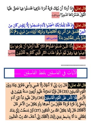 :‫تعايل‬‫قال‬
‫ا‬‫و‬‫م‬‫ق‬ َ‫س‬َ‫ف‬َ‫ف‬ ‫ا‬َ‫هي‬‫ك‬‫ف‬َ ْ
‫ْت‬‫م‬‫م‬ َ‫َن‬ ْ‫ر‬َ‫م‬َ‫أ‬ ً‫ة‬َ‫ي‬ْ‫ر‬َ‫ق‬ َ ‫ك‬
‫َل‬ْ‫م‬‫َّن‬ ْ‫ن‬َ‫أ‬ َ‫َْن‬‫د‬َ‫ر‬َ‫أ‬ ‫ا‬َ‫ذ‬
ِ
‫ا‬َ‫و‬
‫ا‬َ ْ‫هي‬َ‫ل‬َ‫ع‬ َّ
‫ق‬َ‫ح‬َ‫ف‬ ‫ا‬َ‫هي‬‫ك‬‫ف‬
/‫ا‬ً‫ْي‬‫ك‬‫م‬ْ‫د‬َ‫ت‬ ‫ا‬َ‫ه‬َ‫َن‬ ْ‫ر‬َّ‫م‬َ‫د‬َ‫ف‬ ‫م‬‫ل‬ْ‫و‬َ‫ق‬ْ‫ل‬‫ا‬
‫اء‬‫رس‬‫إ‬‫َل‬‫ا‬ ‫سورة‬
:‫تعايل‬‫قال‬
َ‫ن‬‫ك‬‫م‬ َ‫ن‬ َ‫َك‬ َ
‫يس‬‫ك‬‫ل‬ْ‫ب‬
ِ
‫ا‬ َّ‫َل‬
ِ
‫ا‬ ‫وا‬‫م‬‫د‬َ‫ج‬ َ‫س‬َ‫ف‬ َ‫م‬َ‫د‬َ‫آ‬ ‫ك‬
‫ل‬ ‫ا‬‫و‬‫م‬‫د‬‫م‬ ْ
‫اْس‬ ‫ك‬‫ة‬َ‫ك‬‫ك‬‫ئ‬ َ
‫َل‬َ‫م‬ْ‫ل‬‫ك‬‫ل‬ ‫ا‬َ‫ن‬ْ‫ل‬‫م‬‫ق‬ ْ‫ذ‬
ِ
‫ا‬َ‫و‬
‫ك‬‫ن‬‫ك‬‫ج‬ْ‫ل‬‫ا‬
‫ك‬‫ل‬ْ‫و‬َ‫أ‬ ‫م‬‫ه‬َ‫ت‬َّ‫ي‬‫ك‬‫ر‬‫م‬‫ذ‬َ‫و‬ ‫م‬‫ه‬َ‫ن‬‫و‬‫م‬‫ذ‬‫ك‬‫خ‬َّ‫ت‬َ‫ت‬َ‫ف‬َ‫أ‬ ‫ك‬‫ه‬‫ك‬‫ب‬َ‫ر‬ ‫ك‬‫ر‬ْ‫م‬َ‫أ‬ ْ‫ن‬َ‫ع‬ َ
‫ق‬ َ‫س‬َ‫ف‬َ‫ف‬
ْ ‫م‬
‫ُك‬َ‫ل‬ ْ‫م‬‫مه‬ َ‫و‬ ‫ك‬
‫موّن‬‫د‬ ْ‫ن‬‫ك‬‫م‬ َ‫اء‬َ‫ي‬
ً
‫َل‬َ‫د‬َ‫ب‬ َ‫ني‬‫ك‬‫م‬‫ك‬‫ل‬‫ا‬َّ‫لظ‬‫ك‬‫ل‬ َ
‫س‬ْ‫ئ‬‫ك‬‫ب‬ ٌّ‫و‬‫م‬‫د‬َ‫ع‬
(
50
‫الكهف‬ ‫سورة‬/)
:‫تعايل‬‫قال‬
/
‫ا‬َ ْ‫ْن‬‫ك‬‫م‬‫وا‬‫م‬‫ج‬‫م‬‫ر‬َْ‫َي‬ ْ‫ن‬َ‫أ‬ ‫ا‬‫و‬‫م‬‫د‬‫ا‬َ‫ر‬َ‫أ‬ ‫ا‬َ‫م‬َّ ‫م‬‫َك‬ ‫م‬‫ار‬َّ‫ن‬‫ل‬‫ا‬ ‫م‬‫م‬‫امه‬َ‫و‬ْ‫أ‬َ‫م‬َ‫ف‬ ‫وا‬‫م‬‫ق‬ َ‫س‬َ‫ف‬ َ‫ين‬‫ك‬َّ
‫اَّل‬ ‫ا‬َّ‫م‬َ‫أ‬َ‫و‬
َ‫ون‬‫م‬‫ب‬‫ك‬‫ذ‬َ‫ك‬‫م‬‫ت‬ ‫ك‬‫ه‬‫ك‬‫ب‬ ْ‫م‬
‫ُت‬ْ‫ن‬‫م‬‫ك‬ ‫ي‬‫ك‬َّ
‫اَّل‬ ‫ك‬‫ر‬‫ا‬َّ‫ن‬‫ل‬‫ا‬ َ
‫اب‬َ‫ذ‬َ‫ع‬‫وا‬‫م‬‫ق‬‫و‬‫م‬‫ذ‬ ْ‫مم‬‫ه‬َ‫ل‬ َ‫ل‬‫ي‬‫ك‬‫ق‬َ‫و‬ ‫ا‬َ‫هي‬‫ك‬‫ف‬ ‫ا‬‫و‬‫م‬‫د‬‫ي‬‫ك‬‫ع‬ُ‫أ‬
(
20
‫سورة‬/)
/ ‫السجدة‬
...........................
‫الفاسقني‬ ‫يف‬ ‫ايت‬‫آ‬‫ل‬‫ا‬
..... ‫الفاسقني‬ ‫بلفظ‬
(:‫تعايل‬ ‫هللا‬‫قال‬
َ ْ
‫ني‬َ‫ب‬َ‫و‬‫ا‬َ‫ن‬َ‫ن‬ْ‫ي‬َ‫ب‬ ْ
‫ق‬‫م‬‫ر‬ْ‫ف‬‫ا‬َ‫ف‬ ‫ك‬
‫ِخ‬َ‫أ‬َ‫و‬ ‫ك‬
‫ِس‬ْ‫ف‬َ‫ن‬ َّ‫َل‬
ِ
‫ا‬ ‫م‬ ‫ك‬
‫َل‬ْ‫م‬َ‫أ‬ َ
‫َل‬ ‫ك‬
‫ّن‬
ِ
‫ا‬ ‫ك‬
‫ب‬َ‫ر‬ َ‫ل‬‫ا‬َ‫ق‬
( َ‫ني‬‫ك‬‫ق‬‫ك‬‫اس‬َ‫ف‬ْ‫ل‬‫ا‬ ‫ك‬‫م‬ْ‫و‬َ‫ق‬ْ‫ل‬‫ا‬
25
‫ك‬
‫يف‬ َ‫ون‬‫م‬‫هي‬‫ك‬‫ت‬َ‫ي‬ ً‫ة‬َ‫ن‬ َ‫س‬ َ‫ني‬‫ك‬‫ع‬َ‫ب‬ْ‫ر‬َ‫أ‬ ْ‫م‬‫ك‬ْ‫هي‬َ‫ل‬َ‫ع‬ ٌ‫ة‬َ‫م‬َّ‫ر‬َ‫ح‬‫م‬‫م‬‫ا‬ََّ‫َّن‬
ِ
‫ا‬َ‫ف‬ َ‫ل‬‫ا‬َ‫ق‬ )
‫ك‬
‫ض‬ْ‫ر‬َ ْ
‫ال‬
َ
‫َل‬َ‫ع‬ َ
‫س‬ْ‫أ‬َ‫ت‬ َ
‫َل‬َ‫ف‬
َ‫ني‬‫ك‬‫ق‬‫ك‬‫اس‬َ‫ف‬ْ‫ل‬‫ا‬ ‫ك‬‫م‬ْ‫و‬َ‫ق‬ْ‫ل‬‫ا‬
(
26
َ‫م‬َ‫د‬َ‫آ‬‫أ‬ ْ َ
‫َن‬ْ‫ب‬‫ا‬ َ‫أ‬َ‫ب‬َ‫ن‬ ْ‫م‬‫ك‬ْ‫هي‬َ‫ل‬َ‫ع‬ ‫م‬‫ل‬ْ‫ت‬‫ا‬َ‫و‬)
َ‫ل‬‫ا‬َ‫ق‬ ‫ك‬‫ر‬َ‫خ‬َ‫آ‬ ْ
‫ال‬ َ‫ن‬‫ك‬‫م‬ ْ‫ل‬َّ‫ب‬َ‫ق‬َ‫ت‬‫م‬‫ي‬ ْ‫م‬َ‫ل‬َ‫و‬ ‫ا‬َ ‫ك‬‫ِه‬‫ك‬‫د‬َ‫ح‬َ‫أ‬ ْ‫ن‬‫ك‬‫م‬ َ‫ل‬‫ك‬‫ب‬‫م‬‫ق‬‫م‬‫ت‬َ‫ف‬ ً‫َن‬َ‫اب‬ ْ‫ر‬‫م‬‫ق‬ َ‫اب‬َّ‫ر‬َ‫ق‬ ْ‫ذ‬
ِ
‫ا‬ ‫ك‬‫ق‬َ‫ح‬ْ‫ل‬ ‫ك‬
‫اب‬
( َ‫ني‬‫ك‬‫ق‬َّ‫ت‬‫م‬‫م‬ْ‫ل‬‫ا‬ َ‫ن‬‫ك‬‫م‬ ‫م‬َّ
‫اَّلل‬ ‫م‬‫ل‬َّ‫ب‬َ‫ق‬َ‫ت‬َ‫ي‬ ‫ا‬َ‫م‬َّ‫ن‬
ِ
‫ا‬ َ‫ل‬‫ا‬َ‫ق‬ َ‫ك‬َّ‫ن‬َ‫ل‬‫م‬‫ت‬ْ‫ق‬َ َ
‫ل‬
27
ْ ‫ك‬
‫ئ‬َ‫ل‬ )
َ‫ك‬َ‫د‬َ‫ي‬ ََّ
‫يل‬
ِ
‫ا‬ َ‫ت‬ ْ‫ط‬ َ‫س‬َ‫ب‬
َ‫ني‬‫ك‬‫م‬َ‫ل‬‫ا‬َ‫ع‬ْ‫ل‬‫ا‬ َّ
‫ب‬َ‫ر‬ ََّ
‫اَّلل‬ ‫م‬
‫اف‬َ‫خ‬َ‫أ‬ ‫ك‬
‫ّن‬
ِ
‫ا‬ َ َ
‫َل‬‫م‬‫ت‬ْ‫ق‬َ ‫ك‬
‫ل‬ َ‫ك‬ْ‫ي‬َ‫ل‬
ِ
‫ا‬ َ‫ي‬‫ك‬‫د‬َ‫ي‬ٍ‫ط‬‫ك‬‫اس‬َ‫ب‬‫ك‬‫ب‬ َ‫َن‬َ‫أ‬ ‫ا‬َ‫م‬ ‫ك‬
‫َن‬َ‫ل‬‫م‬‫ت‬ْ‫ق‬َ‫ت‬‫ك‬‫ل‬
 