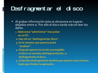 Desfragmentar el disco Al grabar información esta se almacena en lugares alejados entre sí. Por ello el disco tarda más en leer los datos. 1.  Selecciona “administrar” tras pulsar en mi PC. 2. Haz clic en “desfragmentar disco”. 3. En la ventana que aparece pulse  “ analizar”. 4. Después aparece la acción aconsejable:  el disco no necesita desfragmentación, o: desfragmentar el disco. 5. Si decides desfragmentar tendrás que esperar unos minutos  hasta que finalice la operación. 