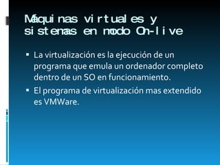 Máquinas virtuales y sistemas en modo On-live La virtualización es la ejecución de un programa que emula un ordenador completo dentro de un SO en funcionamiento.  El programa de virtualización mas extendido es VMWare. 