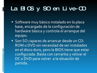 La BIOS y SO en Live-CD Software muy básico instalado en la placa base, encargado de la configuración de hardware básica y controla el arranque del equipo. Son SO capaces de arrancar desde un CD-ROM o DVD sin necesidad de ser instalados en el disco duro, pero la BIOS tiene que estar configurada. Basta con cerrarlos y retirar el DC o DVD para volver  a la situación de partida. 