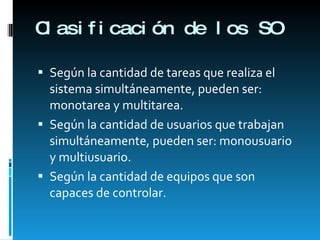 Clasificación de los SO Según la cantidad de tareas que realiza el sistema simultáneamente, pueden ser: monotarea y multitarea. Según la cantidad de usuarios que trabajan simultáneamente, pueden ser: monousuario y multiusuario. Según la cantidad de equipos que son capaces de controlar. 