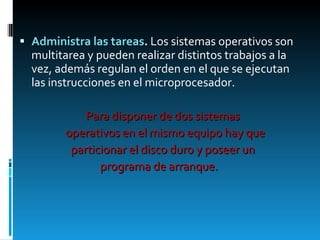Administra las tareas .  Los sistemas operativos son multitarea y pueden realizar distintos trabajos a la vez, además regulan el orden en el que se ejecutan las instrucciones en el microprocesador. Para disponer de dos sistemas  operativos en el mismo equipo hay que  particionar el disco duro y poseer un  programa de arranque. 