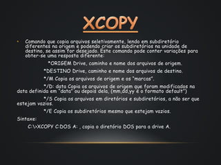 • Comando que copia arquivos seletivamente, lendo em subdiretório 
diferentes na origem e podendo criar os subdiretórios na unidade de 
destino, se assim for desejado. Este comando pode conter variações para 
obter-se uma resposta diferente: 
*ORIGEM Drive, caminho e nome dos arquivos de origem. 
*DESTINO Drive, caminho e nome dos arquivos de destino. 
*/M Copia os arquivos de origem e os “marcas”. 
*/D: data Copia os arquivos de origem que foram modificados na 
data definida em “data” ou depois dela, (mm,dd,yy é o formato default”) 
*/S Copia os arquivos em diretórios e subdiretórios, a não ser que 
estejam vazios. 
*/E Copia os subdiretórios mesmo que estejam vazios. 
Sintaxe: 
C:>XCOPY C:DOS A: , copia o diretório DOS para a drive A. 
