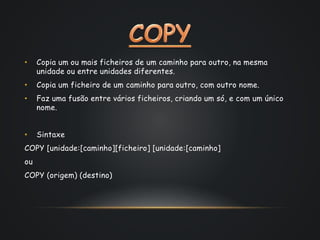• Copia um ou mais ficheiros de um caminho para outro, na mesma
unidade ou entre unidades diferentes.
• Copia um ficheiro de um caminho para outro, com outro nome.
• Faz uma fusão entre vários ficheiros, criando um só, e com um único
nome.
• Sintaxe
COPY [unidade:[caminho][ficheiro] [unidade:[caminho]
ou
COPY (origem) (destino)
 
