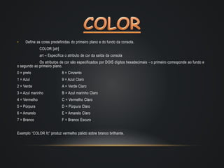 • Define as cores predefinidas do primeiro plano e do fundo da consola.
COLOR [atr]
art – Especifica o atributo de cor da saída da consola
Os atributos de cor são especificados por DOIS dígitos hexadecimais - o primeiro corresponde ao fundo e
o segundo ao primeiro plano.
0 = preto 8 = Cinzento
1 = Azul 9 = Azul Claro
2 = Verde A = Verde Claro
3 = Azul marinho B = Azul marinho Claro
4 = Vermelho C = Vermelho Claro
5 = Púrpura D = Púrpura Claro
6 = Amarelo E = Amarelo Claro
7 = Branco F = Branco Escuro
Exemplo “COLOR fc” produz vermelho pálido sobre branco brilhante.
 