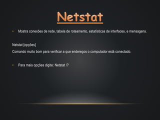 • Mostra conexões de rede, tabela de roteamento, estatísticas de interfaces, e mensagens.
Netstat [opções]
Comando muito bom para verificar a que endereços o computador está conectado.
• Para mais opções digite: Netstat /?
 