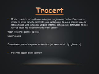 • Mostra o caminho percorrido dos dados para chegar ao seu destino. Este comando
mostra no ecrã o caminho percorrido entre os Gateways da rede e o tempo gasto de
retransmissão. Este comando é útil para encontrar computadores defeituosos na rede
caso os dados não estejam chegado ao seu destino.
tracert [host/IP de destino] [opções]
host/IP destino
É o endereço para onde o pacote será enviado (por exemplo, http://google.com.pt).
• Para mais opções digite: tracert /?
 