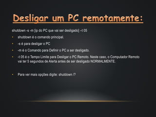 shutdown -s -m [ip do PC que vai ser desligado] –t 05
• shutdown é o comando principal.
• -s é para desligar o PC
• -m é o Comando para Definir o PC a ser desligado.
• -t 05 é o Tempo Limite para Desligar o PC Remoto. Neste caso, o Computador Remoto
vai ter 5 segundos de Alerta antes de ser desligado NORMALMENTE.
• Para ver mais opções digite: shutdown /?
 
