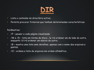 • Lista o conteúdo do directório activo;
• Permite procurar ficheiros que tenham determinadas características.
Parâmetros:
• /P – pausar a cada página visualizada;
• /W e /D – lista em forma de bloco. /w irá ordenar um do lado do outro,
enquanto /d irá ordenar um abaixo do outro;
• /B – mostra uma lista sem detalhes, apenas com o nome dos arquivos e
pastas;
• /O – ordena a lista de arquivos em ordem alfabética.
 