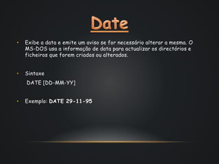 • Exibe a data e emite um aviso se for necessário alterar a mesma. O
MS-DOS usa a informação de data para actualizar os directórios e
ficheiros que forem criados ou alterados.
• Sintaxe
DATE [DD-MM-YY]
• Exemplo: DATE 29-11-95
 