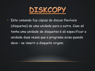 • Este comando faz cópias de discos flexíveis
(disquetes) de uma unidade para a outra. Caso só
tenha uma unidade de disquetes é só especificar a
unidade duas vezes que o programa avisa quando
deve – se inserir a disquete virgem.
 
